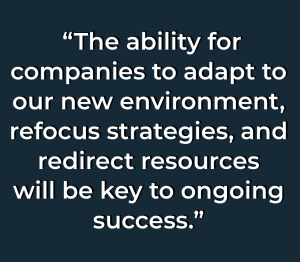 The ability for companies to adapt to our new environment, refocus strategies, and redirect resources will be key to ongoing success